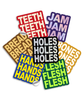 3" vinyl die cut stickers with bold block text. A red sticker with off white text says "TEETH TEETH TEETH". A purple sticker with purple holographic text says, "JAM JAM JAM". A Brown sticker with yellow-tan text says "BREAD BREAD BREAD". A Black sticker with glittery text says, "HOLES HOLES HOLES". A royal blue sticker with yellow text says, "HANDS HANDS HANDS". A green sticker with neon green text says, "FLESH FLESH FLESH". And a  mustard colored sticker with off white text reads, "BONES BONES BONES".
