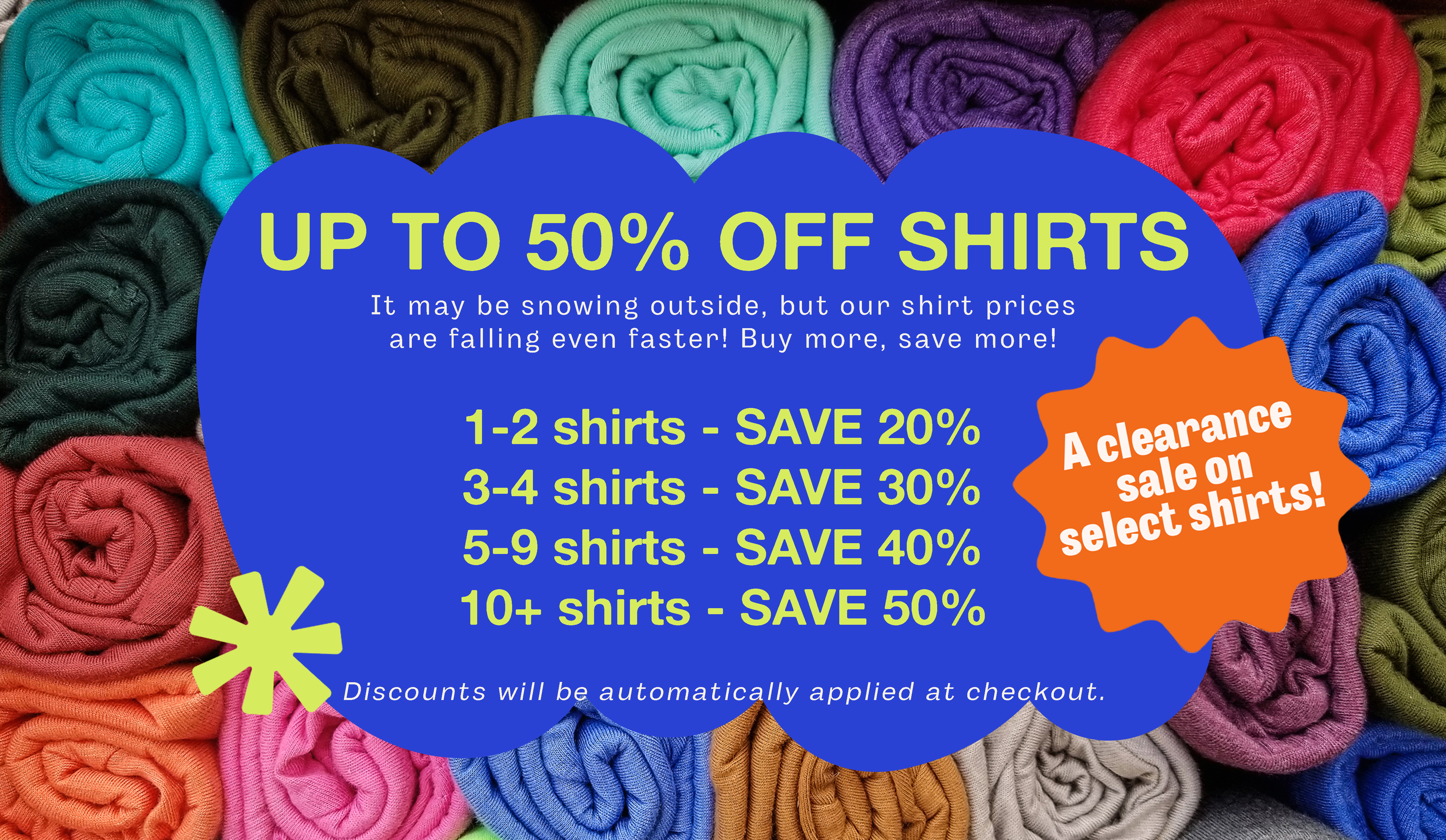 UP TO 50% OFF SHIRTS Buy more, save more!  1-2 shirts - SAVE 20% 3-4 shirts - SAVE 30% 5-9 shirts - SAVE 40% 10+ shirts - SAVE 50%