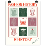 Cream colored poster with big red letters that says FASHION HISTORY on the top and IS HISTORY on the bottom. The middle shows 9 graphic style corset illustrations in a grid pattern in green, red and pink colors. The bottom right corner indicates that is where it was signed by the creator.